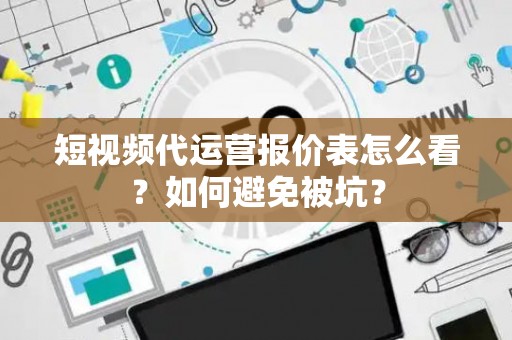 短视频代运营报价表怎么看？如何避免被坑？