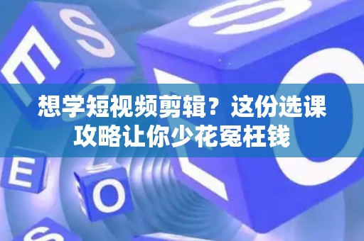 想学短视频剪辑？这份选课攻略让你少花冤枉钱